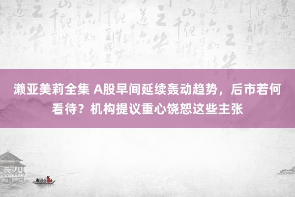 濑亚美莉全集 A股早间延续轰动趋势，后市若何看待？机构提议重心饶恕这些主张