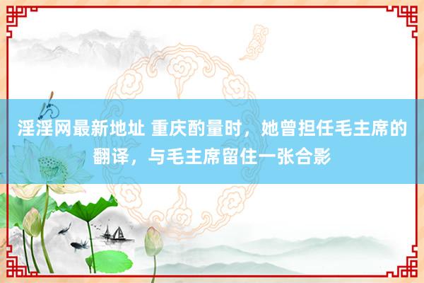 淫淫网最新地址 重庆酌量时，她曾担任毛主席的翻译，与毛主席留住一张合影