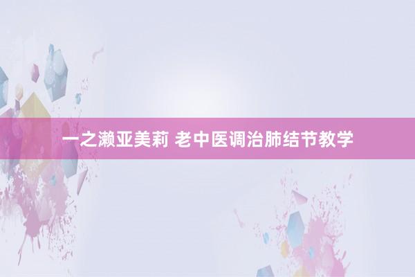 一之濑亚美莉 老中医调治肺结节教学