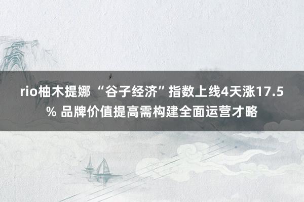 rio柚木提娜 “谷子经济”指数上线4天涨17.5% 品牌价值提高需构建全面运营才略