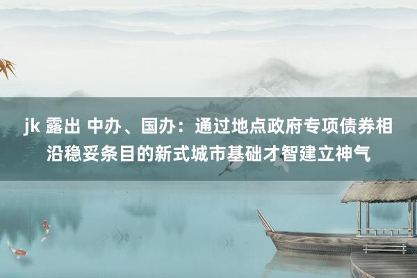 jk 露出 中办、国办：通过地点政府专项债券相沿稳妥条目的新式城市基础才智建立神气