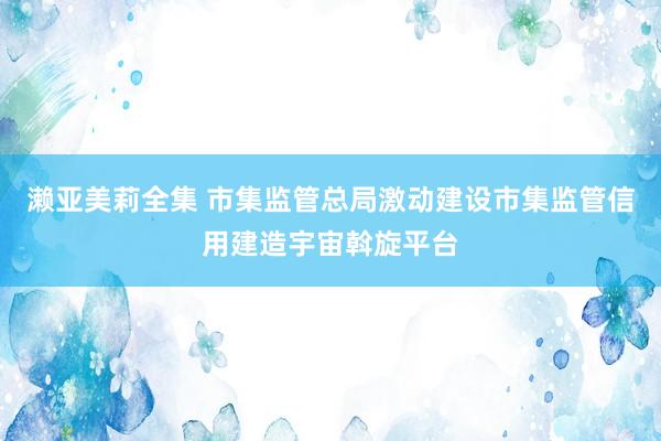 濑亚美莉全集 市集监管总局激动建设市集监管信用建造宇宙斡旋平台