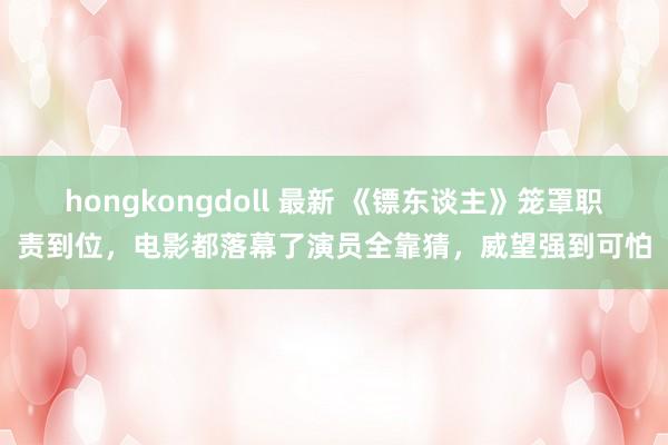 hongkongdoll 最新 《镖东谈主》笼罩职责到位，电影都落幕了演员全靠猜，威望强到可怕