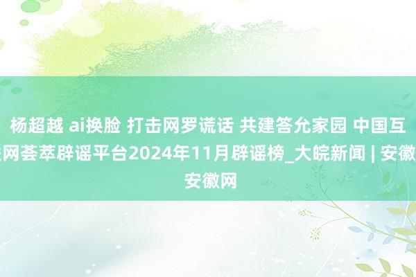 杨超越 ai换脸 打击网罗谎话 共建答允家园 中国互联网荟萃辟谣平台2024年11月辟谣榜_大皖新闻 | 安徽网