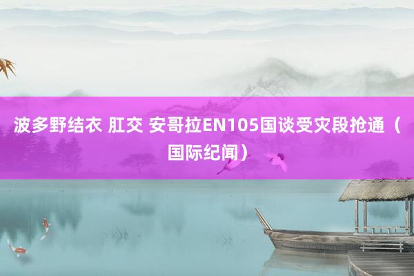 波多野结衣 肛交 安哥拉EN105国谈受灾段抢通（国际纪闻）