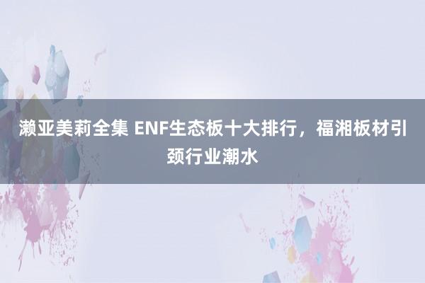 濑亚美莉全集 ENF生态板十大排行，福湘板材引颈行业潮水