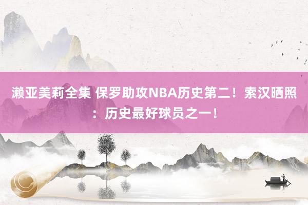 濑亚美莉全集 保罗助攻NBA历史第二！索汉晒照：历史最好球员之一！