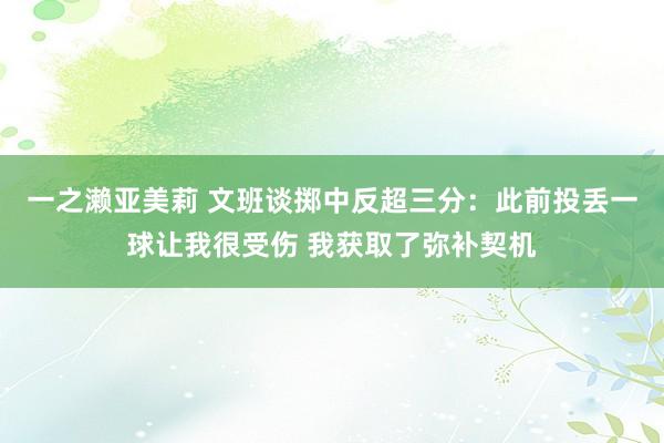 一之濑亚美莉 文班谈掷中反超三分：此前投丢一球让我很受伤 我获取了弥补契机