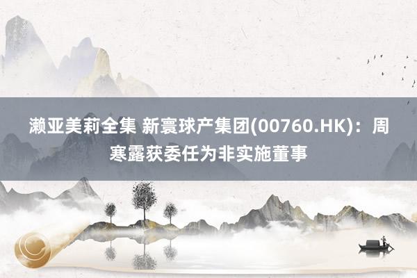 濑亚美莉全集 新寰球产集团(00760.HK)：周寒露获委任为非实施董事