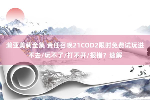 濑亚美莉全集 责任召唤21COD2限时免费试玩进不去/玩不了/打不开/报错？速解