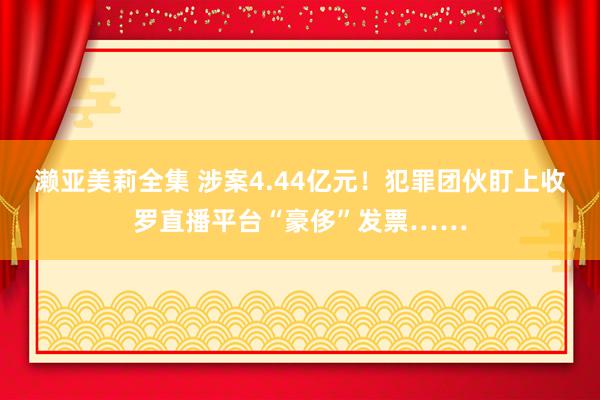 濑亚美莉全集 涉案4.44亿元！犯罪团伙盯上收罗直播平台“豪侈”发票……