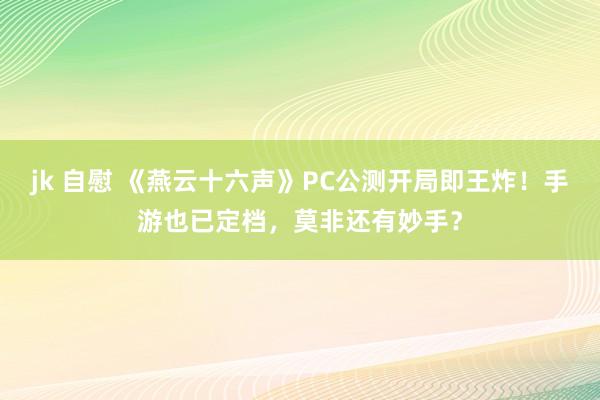 jk 自慰 《燕云十六声》PC公测开局即王炸！手游也已定档，莫非还有妙手？