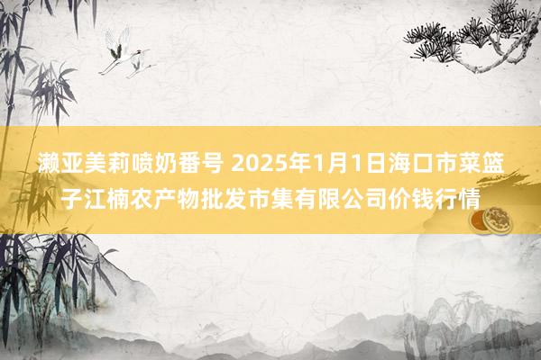 濑亚美莉喷奶番号 2025年1月1日海口市菜篮子江楠农产物批发市集有限公司价钱行情