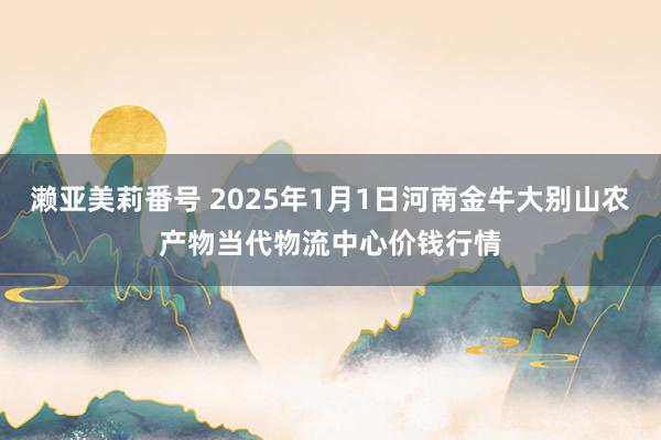 濑亚美莉番号 2025年1月1日河南金牛大别山农产物当代物流中心价钱行情