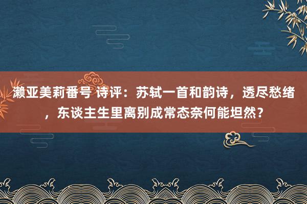 濑亚美莉番号 诗评：苏轼一首和韵诗，透尽愁绪，东谈主生里离别成常态奈何能坦然？