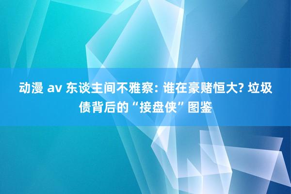 动漫 av 东谈主间不雅察: 谁在豪赌恒大? 垃圾债背后的“接盘侠”图鉴