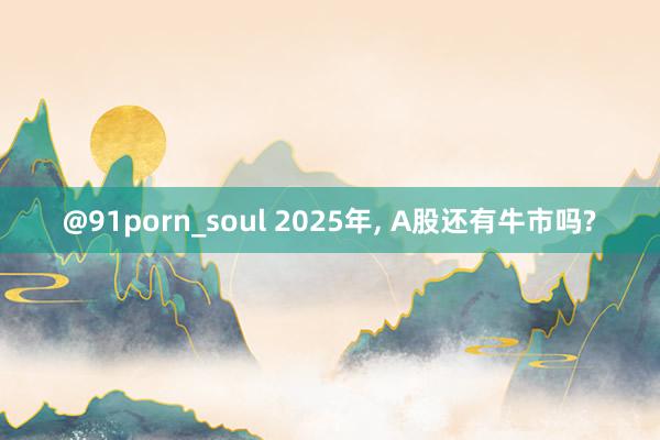 @91porn_soul 2025年， A股还有牛市吗?