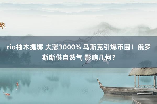 rio柚木提娜 大涨3000% 马斯克引爆币圈！俄罗斯断供自然气 影响几何？