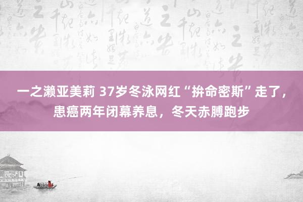 一之濑亚美莉 37岁冬泳网红“拚命密斯”走了，患癌两年闭幕养息，冬天赤膊跑步