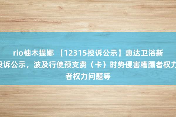 rio柚木提娜 【12315投诉公示】惠达卫浴新增7件投诉公示，波及行使预支费（卡）时势侵害糟蹋者权力问题等