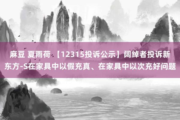 麻豆 夏雨荷 【12315投诉公示】阔绰者投诉新东方-S在家具中以假充真、在家具中以次充好问题