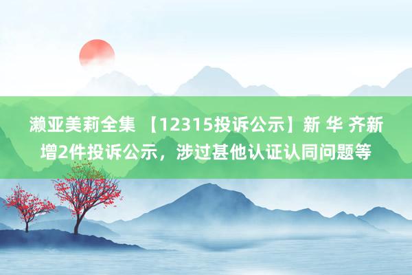 濑亚美莉全集 【12315投诉公示】新 华 齐新增2件投诉公示，涉过甚他认证认同问题等