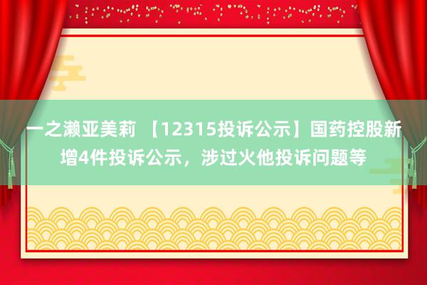 一之濑亚美莉 【12315投诉公示】国药控股新增4件投诉公示，涉过火他投诉问题等