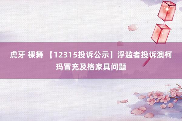 虎牙 裸舞 【12315投诉公示】浮滥者投诉澳柯玛冒充及格家具问题