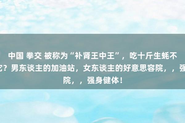 中国 拳交 被称为“补肾王中王”，吃十斤生蚝不如二两它？男东谈主的加油站，女东谈主的好意思容院，，强身健体！