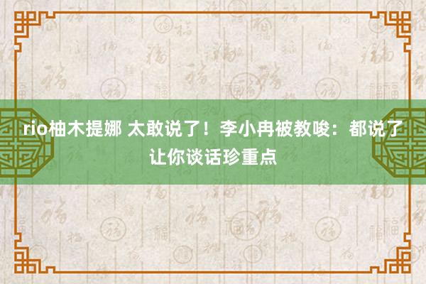 rio柚木提娜 太敢说了！李小冉被教唆：都说了让你谈话珍重点