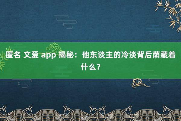 匿名 文爱 app 揭秘：他东谈主的冷淡背后荫藏着什么？