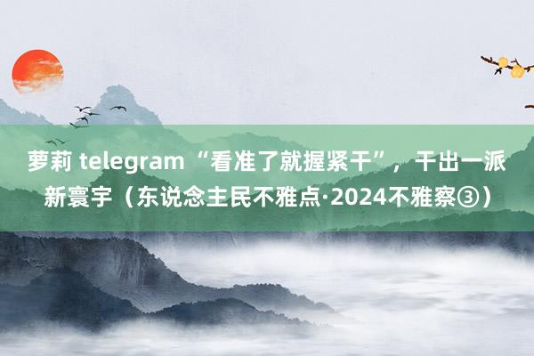 萝莉 telegram “看准了就握紧干”，干出一派新寰宇（东说念主民不雅点·2024不雅察③）