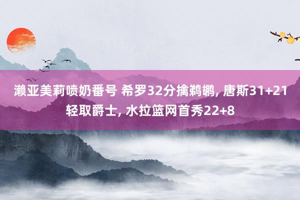 濑亚美莉喷奶番号 希罗32分擒鹈鹕， 唐斯31+21轻取爵士， 水拉篮网首秀22+8