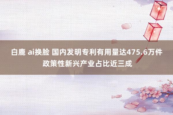 白鹿 ai换脸 国内发明专利有用量达475.6万件 政策性新兴产业占比近三成