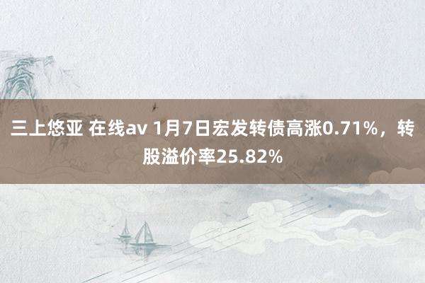 三上悠亚 在线av 1月7日宏发转债高涨0.71%，转股溢价率25.82%