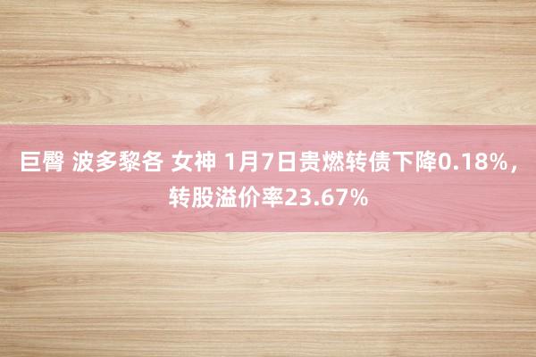 巨臀 波多黎各 女神 1月7日贵燃转债下降0.18%，转股溢价率23.67%
