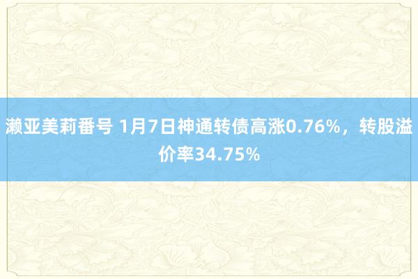 濑亚美莉番号 1月7日神通转债高涨0.76%，转股溢价率34.75%