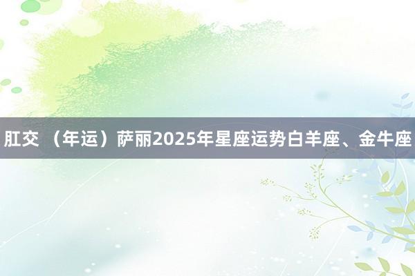 肛交 （年运）萨丽2025年星座运势白羊座、金牛座