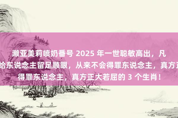 濑亚美莉喷奶番号 2025 年一世聪敏高出，凡事看破不说破，老是给东说念主留足顺眼，从来不会得罪东说念主，真方正大若屈的 3 个生肖！