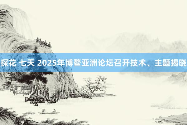 探花 七天 2025年博鳌亚洲论坛召开技术、主题揭晓