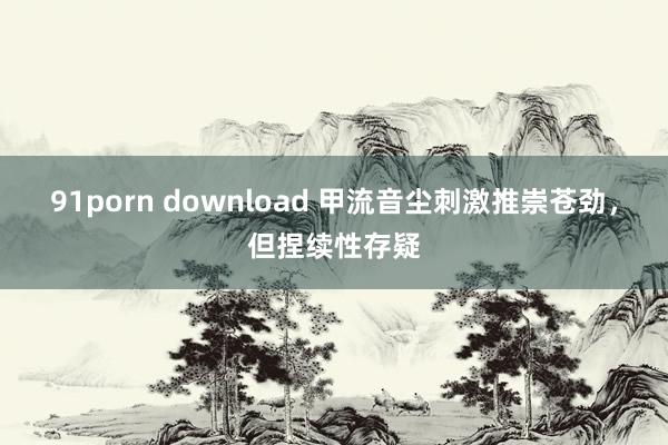 91porn download 甲流音尘刺激推崇苍劲，但捏续性存疑