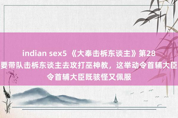 indian sex5 《大奉击柝东谈主》第28集预报：魏渊要带队击柝东谈主去攻打巫神教，这举动令首辅大臣既骇怪又佩服