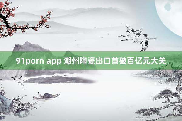 91porn app 潮州陶瓷出口首破百亿元大关