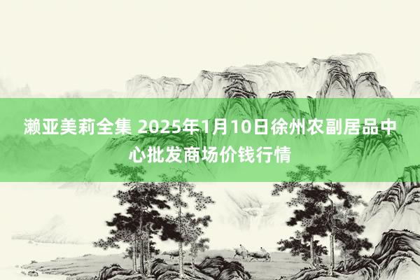 濑亚美莉全集 2025年1月10日徐州农副居品中心批发商场价钱行情