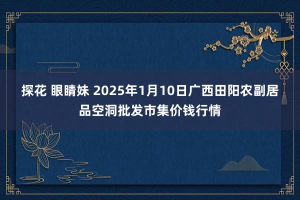 探花 眼睛妹 2025年1月10日广西田阳农副居品空洞批发市集价钱行情