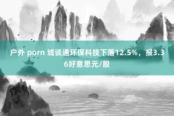 户外 porn 城谈通环保科技下落12.5%，报3.36好意思元/股