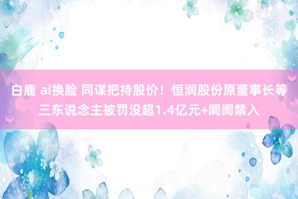 白鹿 ai换脸 同谋把持股价！恒润股份原董事长等三东说念主被罚没超1.4亿元+阛阓禁入