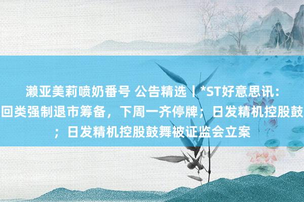 濑亚美莉喷奶番号 公告精选丨*ST好意思讯：公司股票触及来回类强制退市筹备，下周一齐停牌；日发精机控股鼓舞被证监会立案