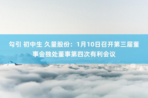 勾引 初中生 久量股份：1月10日召开第三届董事会独处董事第四次有利会议