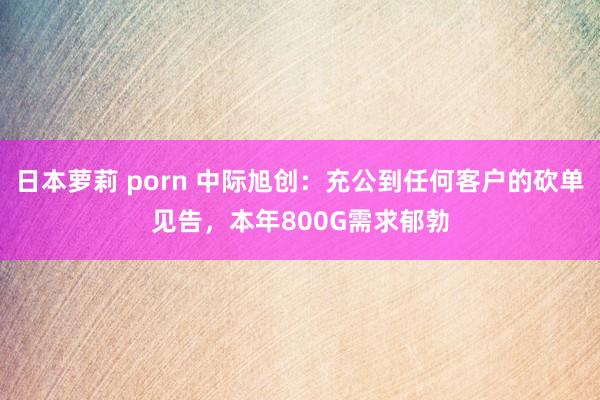 日本萝莉 porn 中际旭创：充公到任何客户的砍单见告，本年800G需求郁勃